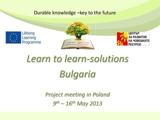 Learn to learn-solutions
Bulgaria
Project meeting in Poland
9th – 16th May 2013
Durable knowledge –key to the future
 