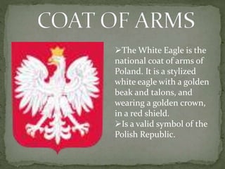 The White Eagle is the 
national coat of arms of 
Poland. It is a stylized 
white eagle with a golden 
beak and talons, and 
wearing a golden crown, 
in a red shield. 
Is a valid symbol of the 
Polish Republic. 
 
