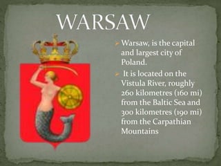 Warsaw, is the capital 
and largest city of 
Poland. 
 It is located on the 
Vistula River, roughly 
260 kilometres (160 mi) 
from the Baltic Sea and 
300 kilometres (190 mi) 
from the Carpathian 
Mountains 
 