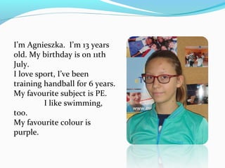 I’m Agnieszka. I’m 13 years 
old. My birthday is on 11th 
July. 
I love sport, I’ve been 
training handball for 6 years. 
My favourite subject is PE. 
I like swimming, 
too. 
My favourite colour is 
purple. 
 