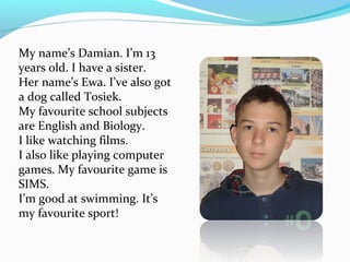 My name’s Damian. I’m 13 
years old. I have a sister. 
Her name’s Ewa. I’ve also got 
a dog called Tosiek. 
My favourite school subjects 
are English and Biology. 
I like watching films. 
I also like playing computer 
games. My favourite game is 
SIMS. 
I’m good at swimming. It’s 
my favourite sport! 

