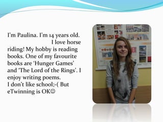I’m Paulina. I’m 14 years old. 
I love horse 
riding! My hobby is reading 
books. One of my favourite 
books are ‘Hunger Games’ 
and ‘The Lord of the Rings’. I 
enjoy writing poems. 
I don’t like school;-( But 
eTwinning is OK 
 