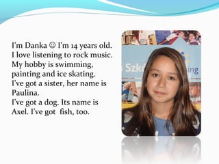 I’m Danka  I’m 14 years old. 
I love listening to rock music. 
My hobby is swimming, 
painting and ice skating. 
I’ve got a sister, her name is 
Paulina. 
I’ve got a dog. Its name is 
Axel. I’ve got fish, too. 
 