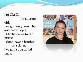 I’m Ola . 
I’m 14 years 
old. 
I’ve got long brown hair 
and brown eyes. 
I like listening to rap 
music. 
I don’t have a brother 
or a sister. 
I’ve got a dog called 
Lady. 
 