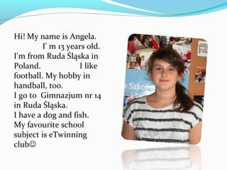 Hi! My name is Angela. 
I' m 13 years old. 
I'm from Ruda Śląska in 
Poland. I like 
football. My hobby in 
handball, too. 
I go to Gimnazjum nr 14 
in Ruda Śląska. 
I have a dog and fish. 
My favourite school 
subject is eTwinning 
club 
 