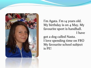 I’m Agata. I’m 14 years old. 
My birthday is on 4 May. My 
favourite sport is handball. 
I have 
got a dog called Nasta. 
I love spending time on FB 
My favourite school subject 
is PE! 
 