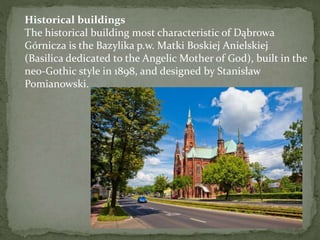 Historical buildings 
The historical building most characteristic of Dąbrowa 
Górnicza is the Bazylika p.w. Matki Boskiej Anielskiej 
(Basilica dedicated to the Angelic Mother of God), built in the 
neo-Gothic style in 1898, and designed by Stanisław 
Pomianowski. 
 