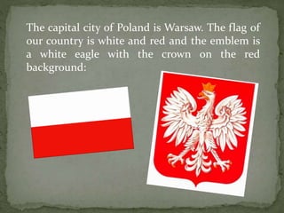The capital city of Poland is Warsaw. The flag of 
our country is white and red and the emblem is 
a white eagle with the crown on the red 
background: 
 