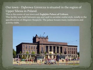 Our town - Dąbrowa Górnicza is situated in the region of 
Upper Silesia in Poland. 
This is the centre of our town and Zagłębie Palace of Culture. 
This facility was built between 1951 and 1958 in socialist-realist style, totally to the 
specifications of Zbigniew Rzepecki. The palace houses many institutions and 
activity clubs. 
 