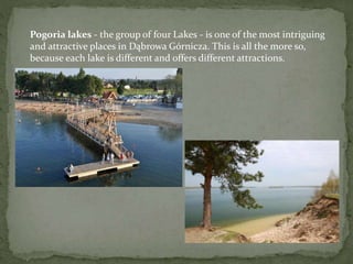 Pogoria lakes - the group of four Lakes - is one of the most intriguing 
and attractive places in Dąbrowa Górnicza. This is all the more so, 
because each lake is different and offers different attractions. 
 