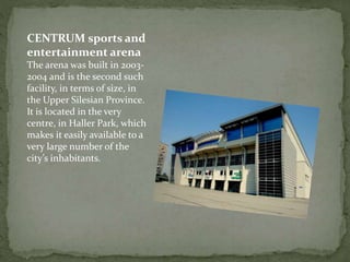 CENTRUM sports and 
entertainment arena 
The arena was built in 2003- 
2004 and is the second such 
facility, in terms of size, in 
the Upper Silesian Province. 
It is located in the very 
centre, in Haller Park, which 
makes it easily available to a 
very large number of the 
city’s inhabitants. 
 