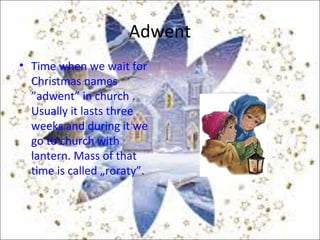 Adwent
• Time when we wait for
Christmas names
”adwent” in church .
Usually it lasts three
weeks and during it we
go to church with
lantern. Mass of that
time is called „roraty”.
 