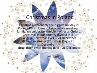 Christmas in Poland
Christmas is probably the biggest holiday in
Poland. Polish loves it, because we meet our
family, we celebrate the birth of Jesus Christ .
Christmas in our country divided into:
-Wigilia (Christmas Eve) – 24 December
-Boże Narodzenie (Christmas Day)– 25
December
-drugi dzień świąt (Boxing day) – 26 December
 