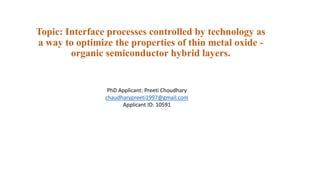 Topic: Interface processes controlled by technology as
a way to optimize the properties of thin metal oxide -
organic semiconductor hybrid layers.
PhD Applicant: Preeti Choudhary
chaudharypreeti1997@gmail.com
Applicant ID: 10591
 