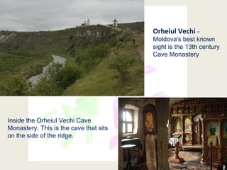 14
Orheiul Vechi –
Moldova's best known
sight is the 13th century
Cave Monastery
Inside the Orheiul Vechi Cave
Monastery. This is the cave that sits
on the side of the ridge.
 