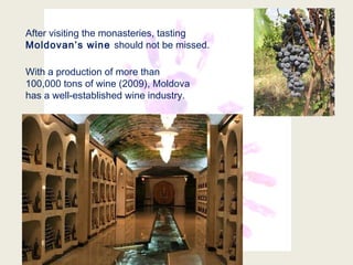 After visiting the monasteries, tasting
Moldovan’s wine should not be missed.
With a production of more than
100,000 tons of wine (2009), Moldova
has a well-established wine industry.
 
