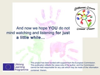 This project has been funded with support from the European Commission.
This publication reflects the views only of the author, and the Commission
cannot be held responsible for any use which may be made of the information
contained therein.
And now we hope YOU do not
mind watching and listening for just
a little while…
 