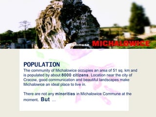 POPULATION
The community of Michalowice occupies an area of 51 sq. km and
is populated by about 8000 citizens. Location near the city of
Cracow, good communication and beautiful landscapes make
Michalowice an ideal place to live in.
There are not any minorities in Michalowice Commune at the
moment. But …
 