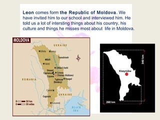Leon comes form the Republic of Moldova. We
have invited him to our school and interviewed him. He
told us a lot of intersting things about his country, his
culture and things he misses most about life in Moldova.
 
