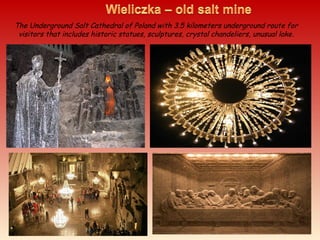 The Underground Salt Cathedral of Poland with 3.5 kilometers underground route for
visitors that includes historic statues, sculptures, crystal chandeliers, unusual lake.
 