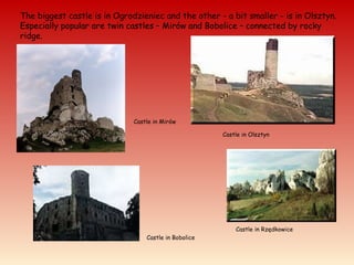 The biggest castle is in Ogrodzieniec and the other - a bit smaller - is in Olsztyn.
Especially popular are twin castles – Mirów and Bobolice – connected by rocky
ridge.
Castle in Mirów
Castle in Olsztyn
Castle in Bobolice
Castle in Rzędkowice
 