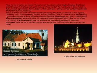 Along the line of castles and towers 2 fantastic trails have been marked : Eagle’s Foretops Trail (Szlak
Orlich Gniazd, with: Piaskowa Skala castle, palaces in Pilica and Zloty Potok, and ruins of Ojców, Rabsztyn,
Bydlin, Smoleń, Ogrodzieniec, Morsko, Bobolice, Mirów, Ostrężnik i Olsztyn castles) and Jura’s Fortresses
Trail (Szlak Warowni Jurajskich).
Beside that there are plenty of interesting and worth seeing attractions, like: Museum of Fire-fighters
(Alwernia), Jura’s Museum (Smolen), Regional Museum (Iwanowice), Nature History Museum (Ogrodzieniec),
Ojcowski National Park Museum, Region of Krzeszowice Museum (Krzeszowice) and Open – air Ethnographic
Museum (Wygielzow). While being there you cannot miss beautiful palaces in Balice (from the end of the
17th century), in Wola Gustowska (from the middle of the 16th century) and Potockich Palace in
Krzeszowice (from the end of the 19th century) with amazing park (about 1500 tree species you will find
there).
Muzeum in Janów
Church in Czestochowa
 