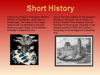 Cynkow is a village in Kozieglowy district.
History of Kozieglowy dates back to
middle ages. The name of the village
comes from its establisher who had
three grey goat heads in his emblem.
Probably it looked like this:
One of the later owners of the grounds –
Nicolas of the noble clan of Foxes, to
protect himself from invaders started
building fortified castle. Probably it had
already existed in XIII-XIV century.
According to archeologists it looked like
this:
 