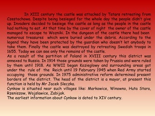 In XIII century the castle was attacked by Tatars retreating from
Czestochowa. Despite being besieged for the whole day the people didn’t give
up. Invaders decided to besiege the castle as long as the people in the castle
had nothing to eat. At that time by the cover of night the owner of the castle
managed to escape to Wozniki. In the dungeon of the castle there had been
numerous treasures which were buried under the debris. According to the
legend they have been protected by the guardian who doesn’t let anybody to
take them. Finally the castle was destroyed by retreating Swedish troops in
1655. Today we can see only the remains of the castle.
As a result of the partition of Poland in XVIII century this district was
annexed to Russia. In 1914 those grounds were taken by Prussia and were ruled
by them until 1918. As WWII began Kozieglowy and surrounding areas got
under the rule of the Reich until 19 February 1945 when Red Army started
occupying those grounds. In 1975 administrative reform determined present
borders of the district. The head of the district is a mayor, at present this
function is held by Mr Jacek Sleczka.
Cynkow is situated near such villages like: Markowice, Winowno, Huta Stara,
Rzeniszow, Wojslawice, Zabijak.
The earliest information about Cynkow is dated to XIV century.
 