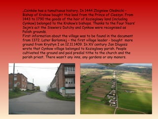 „Czinków has a tumultuous history. In 1444 Zbigniew Oleśnicki –
Bishop of Krakow bought this land from the Prince of Cieszyn. From
1443 to 1790 the goods of the hair of Kozieglowy land (including
Cynkow) belonged to the Krakow’s bishops. Thanks to the Four Years’
Sejm’s act the Siewierz Dutchy and Cynkow were recognised as
Polish grounds.
First information about the village was to be found in the document
from 1372. Later Barlomiej – the first village leader - bought more
ground from Krystyn I on 12.11.1409. In XV century Jan Dlugosz
wrote that Cynkow village belonged to Kozieglowy parish. People
cultivated the ground and paid predial tithe to the church and the
parish priest. There wasn’t any inns, any gardens or any manors.
 