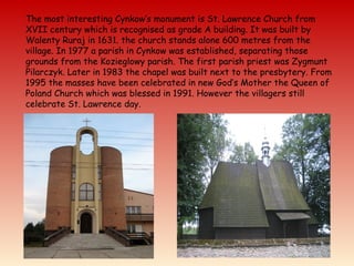 The most interesting Cynkow’s monument is St. Lawrence Church from
XVII century which is recognised as grade A building. It was built by
Walenty Ruraj in 1631. the church stands alone 600 metres from the
village. In 1977 a parish in Cynkow was established, separating those
grounds from the Kozieglowy parish. The first parish priest was Zygmunt
Pilarczyk. Later in 1983 the chapel was built next to the presbytery. From
1995 the masses have been celebrated in new God’s Mother the Queen of
Poland Church which was blessed in 1991. However the villagers still
celebrate St. Lawrence day.
 