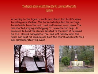 According to the legend a noble man almost lost his life when
travelling near Cynkow. The horses which pulled his carriage
turned aside from the main road and became mired down. The
man started praying and begging St. Lawrence for help. He
promised to build the church devoted to the Saint if he saved
his life. Horses managed to free and left marshy land. The
noble man kept his promise and built the church which until this
day commemorates this event.
 
