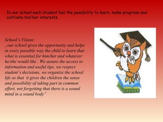 In our school each student has the possibility to learn, make progress and
cultivate his/her interests.
School’s Vision:
„our school gives the opportunity and helps
in every possible way the child to learn that
what is essential for him/her and whatever
he/she would like . We assure the access to
information and useful tips, we respect
student’s decisions, we organize the school
life so that it gives the children the sense
and possibility of taking part in common
effort, not forgetting that there is a sound
mind in a sound body”
 