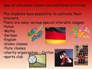 Special interests classes and additional activities.
The students have possibility to cultivate their
interests.
There are many various special interests classes:
•Polish
•Maths
•German
•English
•drama classes
•flute classes
•charity organization - Caritas
•sports club
 