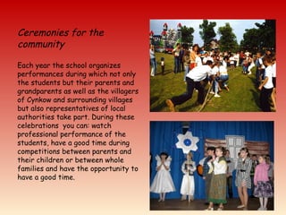 Ceremonies for the
community
Each year the school organizes
performances during which not only
the students but their parents and
grandparents as well as the villagers
of Cynkow and surrounding villages
but also representatives of local
authorities take part. During these
celebrations you can: watch
professional performance of the
students, have a good time during
competitions between parents and
their children or between whole
families and have the opportunity to
have a good time.
 