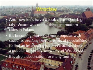 Wrocław And now let’s have a look at another big city.  Wrocław is one of the most modern cities in Poland.  It’s becoming more and more popular  with  students because there are lots of possibilities to find an interesting job. In Wrocław, there is a popular university-Uniwersytet Wrocławski. It is also a destination for  many  tourists.   