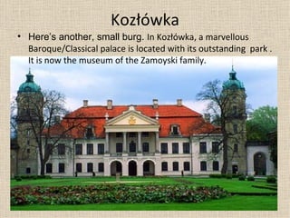 Kozłówka Here’s another, small burg.  In Kozłówka ,  a  marvellous  Baroque/Classical palace   is located  with its outstanding  park  . It  is now  the  museum of the Zamoyski family.  