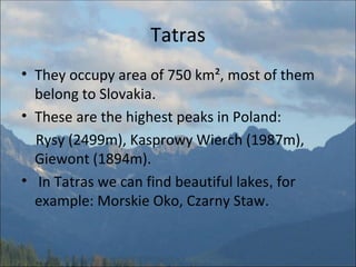 Tatras They occupy area of 750 km², most of them belong to Slovakia.  These are the highest peaks in Poland:  Rysy (2499m), Kasprowy Wierch (1987m), Giewont (1894m). In Tatras we can find beautiful lakes ,  for example: Morskie Oko, Czarny Staw. 