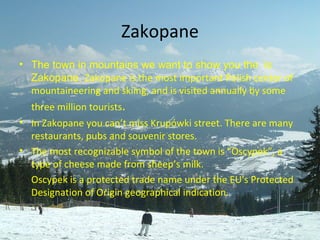 Zakopane The town in mountains   we want to show you the   is Zakopane.  Zakopane   is the   most important Polish center of mountaineering and skiing, and is visited annually by some three million tourists . In Zakopane you can’t miss Krupówki street. There are many restaurants, pubs and souvenir stores. The most recognizable symbol of the town is  ” Oscypek”, a type of cheese made from sheep’s  milk.  Oscypek is a protected trade name under the EU's Protected Designation of Origin geographical indication. 