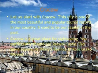 Cracow Let us start with  Cracow .   This city  is one of the most beautiful and popular tourist resorts in our country. It used to be our capital in the past. Cracow is a great place for sightseeing. You  particularly  should see Wawel Castle, Old town square, St. Mary’s Basilica  or  Kościuczko Mound.  