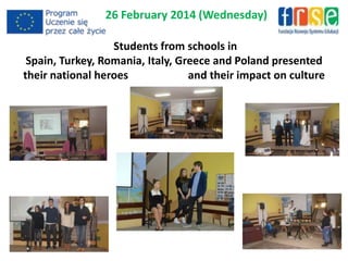 26 February 2014 (Wednesday)
Students from schools in
Spain, Turkey, Romania, Italy, Greece and Poland presented
their national heroes and their impact on culture
 