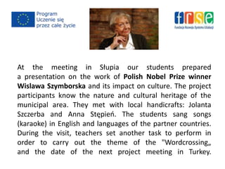 At the meeting in Słupia our students prepared
a presentation on the work of Polish Nobel Prize winner
Wislawa Szymborska and its impact on culture. The project
participants know the nature and cultural heritage of the
municipal area. They met with local handicrafts: Jolanta
Szczerba and Anna Stępieo. The students sang songs
(karaoke) in English and languages ​​of the partner countries.
During the visit, teachers set another task to perform in
order to carry out the theme of the "Wordcrossing„
and the date of the next project meeting in Turkey.
 