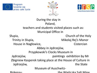 During the stay in
Poland,
teachers and students visited places such as:
Municipal Office in
Słupia, Church of the Holy
Trinity in Słupia, Mikolaj Rej’s Manor
House in Nagłowice, Cistercian
Abbey in Jędrzejów,
Przypkowski’s Clocks Museum in
Jędrzejów, paintings exhibition by Mr
Zbigniew Kasperek taking place at the House of Culture in
Jędrzejów, the State
Museum of Auschwitz-
 