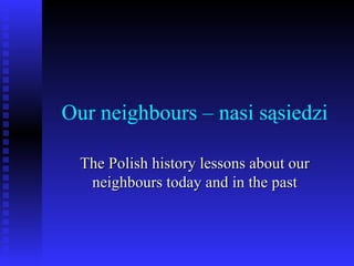 Our neighbours – nasi sąsiedzi The Polish history lessons about our neighbours today and in the past 
