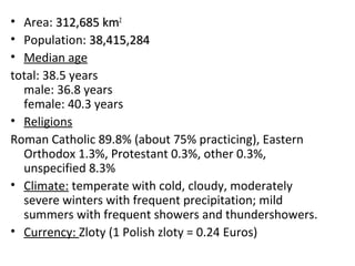 • Area: 312,685 km2
• Population: 38,415,284
• Median age
total: 38.5 years
  male: 36.8 years
  female: 40.3 years
• Religions
Roman Catholic 89.8% (about 75% practicing), Eastern
  Orthodox 1.3%, Protestant 0.3%, other 0.3%,
  unspecified 8.3%
• Climate: temperate with cold, cloudy, moderately
  severe winters with frequent precipitation; mild
  summers with frequent showers and thundershowers.
• Currency: Zloty (1 Polish zloty = 0.24 Euros)
 