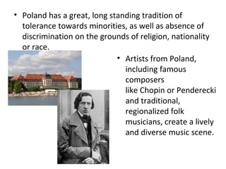 • Poland has a great, long standing tradition of
  tolerance towards minorities, as well as absence of
  discrimination on the grounds of religion, nationality
  or race.
                             • Artists from Poland,
                               including famous
                               composers
                               like Chopin or Penderecki
                               and traditional,
                               regionalized folk
                               musicians, create a lively
                               and diverse music scene.
 
