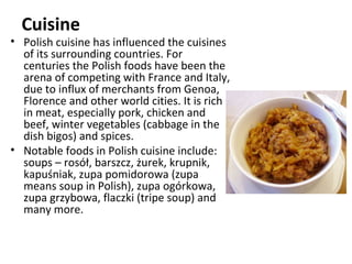 Cuisine
• Polish cuisine has influenced the cuisines
  of its surrounding countries. For
  centuries the Polish foods have been the
  arena of competing with France and Italy,
  due to influx of merchants from Genoa,
  Florence and other world cities. It is rich
  in meat, especially pork, chicken and
  beef, winter vegetables (cabbage in the
  dish bigos) and spices.
• Notable foods in Polish cuisine include:
  soups – rosół, barszcz, żurek, krupnik,
  kapuśniak, zupa pomidorowa (zupa
  means soup in Polish), zupa ogórkowa,
  zupa grzybowa, flaczki (tripe soup) and
  many more.
 