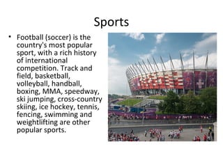 Sports
• Football (soccer) is the
  country's most popular
  sport, with a rich history
  of international
  competition. Track and
  field, basketball,
  volleyball, handball,
  boxing, MMA, speedway,
  ski jumping, cross-country
  skiing, ice hockey, tennis,
  fencing, swimming and
  weightlifting are other
  popular sports.
 