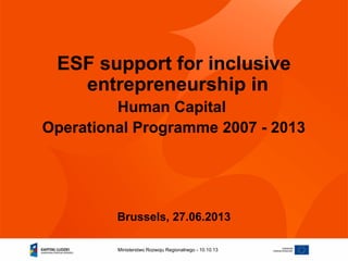 10.10.13Ministerstwo Rozwoju Regionalnego -
ESF support for inclusive
entrepreneurship in
Human Capital
Operational Programme 2007 - 2013
Brussels, 27.06.2013
 