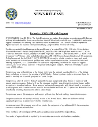Defense Security Cooperation Agency
NEWS RELEASE
On the web: http://www.dsca.mil Media/Public Contact:
pm-cpa@state.gov
Transmittal No. 16-72
Poland – JASSM-ER with Support
WASHINGTON, Nov. 28, 2016 - The State Department has made a determination approving a possible Foreign
Military Sale to Poland for Joint Air-to-Surface Standoff Missiles Extended Range (JASSM-ER) and related
support, equipment, and training. The estimated cost is $200 million. The Defense Security Cooperation
Agency delivered the required certification notifying Congress of this possible sale today.
The Government of Poland has requested a possible sale of seventy (70) AGM-158B Joint Air-to-Surface
Standoff Missiles Extended Range (JASSM-ER), two (2) AGM-158B Flight Test Vehicles, two (2) AGM-
158B Mass Simulant Vehicles, one (1) AGM-158B Flight Test Vehicle – Captive Carry, three (3) AGM-158B
Separation Test Vehicles. Also included are two (2) AGM-158B Weapon System Simulators, F-16 operational
flight plan upgrade for the Polish F- 16C/D, JASSM-ER integration, missile containers, spare and repair
parts, support and test equipment, publications and technical documentation, personnel training and
training equipment, U.S. Government and contractor engineering, technical and logistics support
services, and other related elements of logistical and program support. The total estimated program
value is $200 million.
The proposed sale will contribute to the foreign policy and the national security objectives of the United
States by helping to improve the security of a NATO ally. Poland continues to be an important force for
political stability and economic progress in Central Europe.
The proposed sale will improve Poland's capability to meet current and future threats of enemy air and
ground weapons systems. Poland will use the enhanced capability as a deterrent to regional threats and to
strengthen its homeland defense. These weapon and capabilities upgrades will allow Poland to strengthen
its air-to-ground strike capabilities and increase its contribution to future NATO operations. Poland will have
no difficulty absorbing these missiles into its armed forces.
The proposed sale of this equipment and support will not alter the basic military balance in the region.
The prime contractor will be the Lockheed Martin of Ft. Worth, Texas. There are no known offset
agreements proposed in connection with this potential sale.
Implementation of this proposed sale will not require the assignment of any additional U.S. Government or
contractor representatives to Poland.
There will be no adverse impact on U.S. defense readiness as a result of this proposed sale.
This notice of a potential sale is required by law and does not mean the sale has been concluded.
 