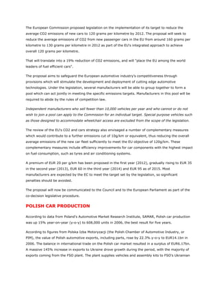 The European Commission proposed legislation on the implementation of its target to reduce the
average CO2 emissions of new cars to 120 grams per kilometre by 2012. The proposal will seek to
reduce the average emissions of CO2 from new passenger cars in the EU from around 160 grams per
kilometre to 130 grams per kilometre in 2012 as part of the EU's integrated approach to achieve
overall 120 grams per kilometre.

That will translate into a 19% reduction of CO2 emissions, and will "place the EU among the world
leaders of fuel efficient cars".

The proposal aims to safeguard the European automotive industry’s competitiveness through
provisions which will stimulate the development and deployment of cutting edge automotive
technologies. Under the legislation, several manufacturers will be able to group together to form a
pool which can act jointly in meeting the specific emissions targets. Manufacturers in this pool will be
required to abide by the rules of competition law.

Independent manufacturers who sell fewer than 10,000 vehicles per year and who cannot or do not
wish to join a pool can apply to the Commission for an individual target. Special purpose vehicles such
as those designed to accommodate wheelchair access are excluded from the scope of the legislation.

The review of the EU's CO2 and cars strategy also envisaged a number of complementary measures
which would contribute to a further emissions cut of 10g/km or equivalent, thus reducing the overall
average emissions of the new car fleet sufficiently to meet the EU objective of 120g/km. These
complementary measures include efficiency improvements for car components with the highest impact
on fuel consumption, such as tyres and air conditioning systems.

A premium of EUR 20 per g/km has been proposed in the first year (2012), gradually rising to EUR 35
in the second year (2013), EUR 60 in the third year (2014) and EUR 95 as of 2015. Most
manufacturers are expected by the EC to meet the target set by the legislation, so significant
penalties should be avoided.

The proposal will now be communicated to the Council and to the European Parliament as part of the
co-decision legislative procedure.


POLISH CAR PRODUCTION

According to data from Poland's Automotive Market Research Institute, SAMAR, Polish car production
was up 15% year-on-year (y-o-y) to 608,000 units in 2006, the best result for five years.

According to figures from Polska Izba Motoryzacji (the Polish Chamber of Automotive Industry, or
PIM), the value of Polish automotive exports, including parts, rose by 22.3% y-o-y to EUR14.1bn in
2006. The balance in international trade on the Polish car market resulted in a surplus of EUR6.17bn.
A massive 145% increase in exports to Ukraine drove growth during the period, with the majority of
exports coming from the FSO plant. The plant supplies vehicles and assembly kits to FSO's Ukrainian
 